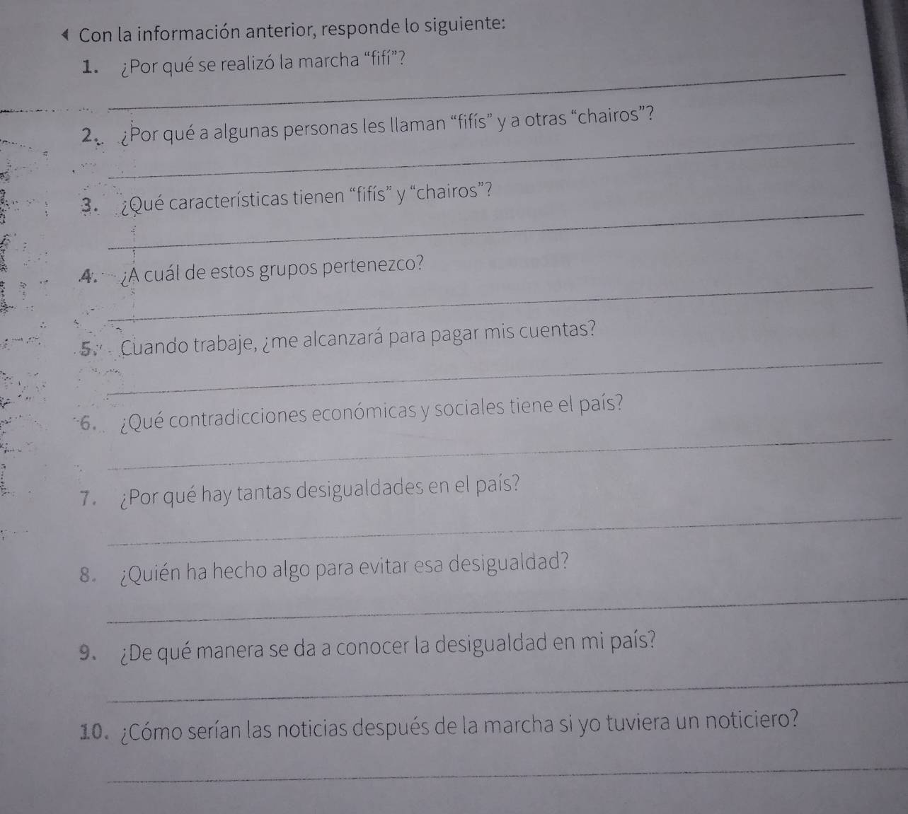 Con la información anterior, responde lo siguiente: 
_ 
1. ¿Por qué se realizó la marcha “fifí”? 
_ 
2 ¿Por qué a algunas personas les llaman “fifís” y a otras “chairos”? 
_ 
¿Qué características tienen “fifís” y “chairos”? 
A ¿A cuál de estos grupos pertenezco? 
_ 
5 º Cuando trabaje, ¿me alcanzará para pagar mis cuentas? 
_ 
* 6 ¿Qué contradicciones económicas y sociales tiene el país? 
_ 
7. ¿Por qué hay tantas desigualdades en el país? 
_ 
8. ¿Quién ha hecho algo para evitar esa desigualdad? 
9. ¿De qué manera se da a conocer la desigualdad en mi país? 
_ 
10. ¿Cómo serían las noticias después de la marcha si yo tuviera un noticiero? 
_