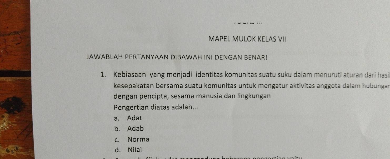 MAPEL MULOK KELAS VII
JAWABLAH PERTANYAAN DIBAWAH INI DENGAN BENAR!
1. Kebiasaan yang menjadi identitas komunitas suatu suku dalam menuruti aturan dari hasi
kesepakatan bersama suatu komunitas untuk mengatur aktivitas anggota dalam hubungar
dengan pencipta, sesama manusia dan lingkungan
Pengertian diatas adalah...
a. Adat
b. Adab
c. Norma
d. Nilai