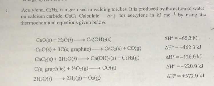 Acctylene, C_2H_2 , is a gas used in welding torches. It is produced by the action of water 
on calcium carbide, CaC_2. Calculate △ H_f for acetylene in kJ mol^(-1) by using the 
thermochemical equations given below.
CaO(s)+H_2O(l)to Ca(OH)_2(s)
△ H°=-65.3kJ
CaO(s)+3C(s,graphite)to CaC_2(s)+CO(g) △ H°=+462.3kJ
CaC_2(s)+2H_2O(l)to Ca(OH)_2(s)+C_2H_2(g) △ H°=-126.0kJ
C(s,graphite)+1/2O_2(g)to CO(g)
△ H°=-220.0kJ
2H_2O(l)to 2H_2(g)+O_2(g)
△ H°=+572.0kJ