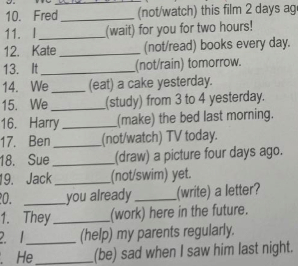 Fred __(not/watch) this film 2 days ag 
11. I _(wait) for you for two hours! 
12. Kate _(not/read) books every day. 
13. It _(not/rain) tomorrow. 
14. We _(eat) a cake yesterday. 
15. We_ (study) from 3 to 4 yesterday. 
16. Harry _(make) the bed last morning. 
17. Ben _(not/watch) TV today. 
18. Sue _(draw) a picture four days ago. 
19. Jack _(not/swim) yet. 
0. _you already _(write) a letter? 
1. They _(work) here in the future. 
2. 1_ (help) my parents regularly. 
. He _(be) sad when I saw him last night.