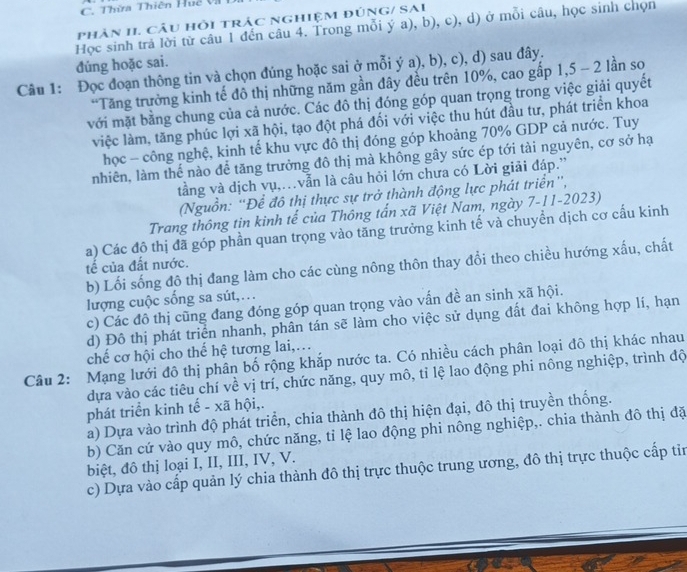 Thừa Thiên Huệ Và
phân II. câu hỏi trác nghiệm đúnG/ SAi
Học sinh trả lời từ câu 1 đến câu 4. Trong mỗi ý a), b), c), d) ở mỗi câu, học sinh chọn
đúng hoặc sai.
Câu 1: Đọc đoạn thông tin và chọn đúng hoặc sai ở mỗi ý a), b), c), d) sau đây.
*Tăng trưởng kinh tế đô thị những năm gần đây đều trên 10%, cao gấp 1,5 - 2 lần so
với mặt bằng chung của cả nước. Các đô thị đóng góp quan trọng trong việc giải quyết
việc làm, tăng phúc lợi xã hội, tạo đột phá đổi với việc thu hút đầu tư, phát triển khoa
học - công nghệ, kinh tế khu vực đô thị đóng góp khoảng 70% GDP cả nước. Tuy
nhiên, làm thế nào để tăng trưởng đô thị mà không gây sức ép tới tài nguyên, cơ sở hạ
tầằng và dịch vụ,…vẫn là câu hỏi lớn chưa có Lời giải đáp.”
(Nguồn: 'Để đô thị thực sự trở thành động lực phát triển',
Trang thông tin kinh tế của Thông tấn xã Việt Nam, ngày 7-11-2023)
a) Các đô thị đã góp phần quan trọng vào tăng trưởng kinh tế và chuyển dịch cơ cấu kinh
b) Lối sống độ thị đang làm cho các cùng nông thôn thay đổi theo chiều hướng xấu, chất
tế của đất nước.
lượng cuộc sống sa sút,…
c) Các đô thị cũng đang đóng góp quan trọng vào vấn đề an sinh xã hội.
d) Đô thị phát triển nhanh, phân tán sẽ làm cho việc sử dụng đất đai không hợp lí, hạn
Câu 2: Mạng lưới đô thị phân bố rộng khắp nước ta. Có nhiều cách phân loại đô thị khác nhau chế cơ hội cho thể hệ tương lai,.
dựa vào các tiêu chí về vị trí, chức năng, quy mô, tỉ lệ lao động phi nông nghiệp, trình độ
phát triển kinh tế - xã hội,.
a) Dựa vào trình độ phát triển, chia thành đô thị hiện đại, đô thị truyền thống.
b) Căn cứ vào quy mô, chức năng, tỉ lệ lao động phi nông nghiệp,. chia thành đô thị đặ
biệt, đô thị loại I, II, III, IV, V.
c) Dựa vào cấp quản lý chia thành đô thị trực thuộc trung ương, đô thị trực thuộc cấp tin