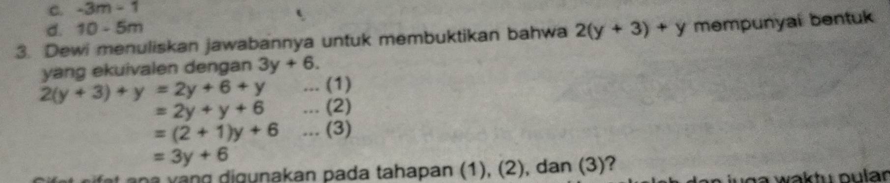 C. -3m-1
d. 10-5m
3. Dewi menuliskan jawabannya untuk membuktikan bahwa 2(y+3)+y mempunyal bentuk
yang ekuivalen dengan 3y+6.
2(y+3)+y=2y+6+y... (1)
=2y+y+6... (2)
=(2+1)y+6... (3)
=3y+6
na v n g digunakan pada tahapan (1), (2), dan (3)?
o a waktu pular