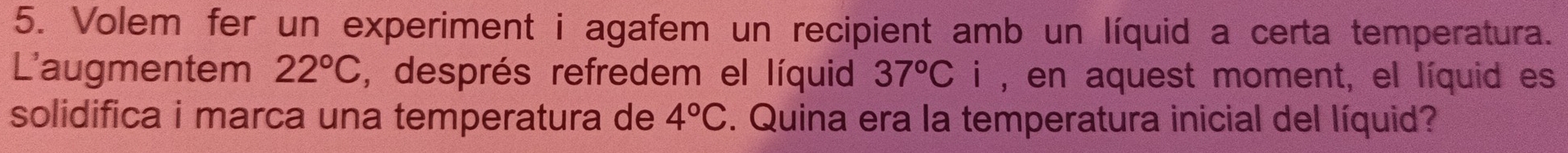 Volem fer un experiment i agafem un recipient amb un líquid a certa temperatura. 
L'augmentem 22°C :, després refredem el líquid 37°C i , en aquest moment, el líquid es 
solidifica i marca una temperatura de 4°C. Quina era la temperatura inicial del líquid?