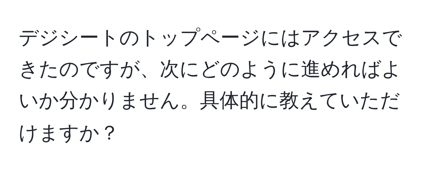 デジシートのトップページにはアクセスできたのですが、次にどのように進めればよいか分かりません。具体的に教えていただけますか？