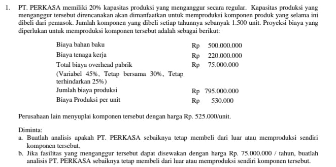 PT. PERKASA memiliki 20% kapasitas produksi yang menganggur secara regular. Kapasitas produksi yang 
menganggur tersebut direncanakan akan dimanfaatkan untuk memproduksi komponen produk yang selama ini 
dibeli dari pemasok. Jumlah komponen yang dibeli setiap tahunnya sebanyak 1.500 unit. Proyeksi biaya yang 
diperlukan untuk memproduksi komponen tersebut adalah sebagai berikut: 
Biaya bahan baku Rp 500.000.000
Biaya tenaga kerja Rp 220.000.000
Total biaya overhead pabrik Rp 75.000.000
(Variabel 45%,Tetap bersama 30%,Tetap 
terhindarkan 25%) 
Jumlah biaya produksi Rp 795.000.000
Biaya Produksi per unit Rp 530.000
Perusahaan lain menyuplai komponen tersebut dengan harga Rp. 525.000 /unit. 
Diminta: 
a. Buatlah analisis apakah PT. PERKASA sebaiknya tetap membeli dari luar atau memproduksi sendiri 
komponen tersebut. 
b. Jika fasilitas yang menganggur tersebut dapat disewakan dengan harga Rp. 75.000.000 / tahun, buatlah 
analisis PT. PERKASA sebaiknya tetap membeli dari luar atau memproduksi sendiri komponen tersebut.