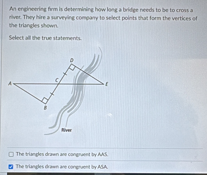 An engineering firm is determining how long a bridge needs to be to cross a
river. They hire a surveying company to select points that form the vertices of
the triangles shown.
Select all the true statements.
River
The triangles drawn are congruent by AAS.
The triangles drawn are congruent by ASA.