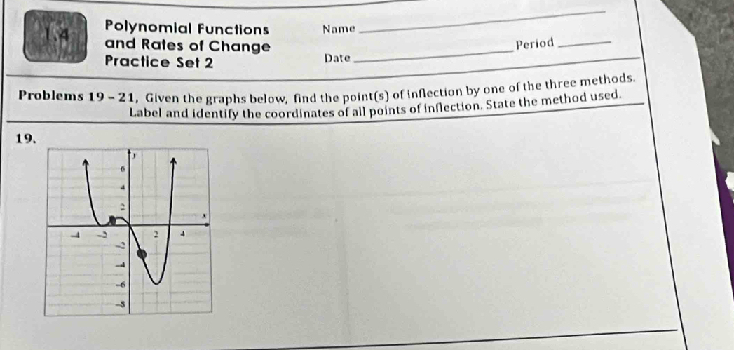 1.4 Polynomial Functions Name 
_ 
and Rates of Change_ 
Practice Set 2 
_ 
Date Period__ 
Problems 19- 21, Given the graphs below, find the point(s) of inflection by one of the three methods. 
Label and identify the coordinates of all points of inflection. State the method used 
19.