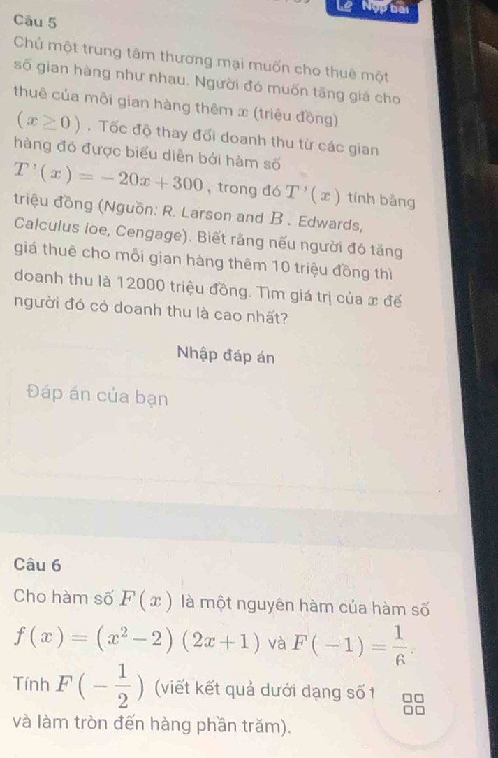 Lê Nộp bài 
Câu 5 
Chủ một trung tâm thương mại muốn cho thuê một 
số gian hàng như nhau. Người đó muốn tăng giá cho 
thuê của mỗi gian hàng thêm x (triệu đồng)
(x≥ 0). Tốc độ thay đối doanh thu từ các gian 
hàng đó được biểu diễn bởi hàm số
T'(x)=-20x+300 , trong đó T'(x) tính bàng 
triệu đồng (Nguồn: R. Larson and B . Edwards, 
Calculus Ioe, Cengage). Biết rằng nếu người đó tăng 
giá thuê cho mỗi gian hàng thêm 10 triệu đồng thì 
doanh thu là 12000 triệu đồng. Tìm giá trị của x đế 
người đó có doanh thu là cao nhất? 
Nhập đáp án 
Đáp án của bạn 
Câu 6 
Cho hàm số F(x) là một nguyên hàm của hàm số
f(x)=(x^2-2)(2x+1) và F(-1)= 1/6 . 
Tính F(- 1/2 ) (viết kết quả dưới dạng số t 
và làm tròn đến hàng phần trăm).