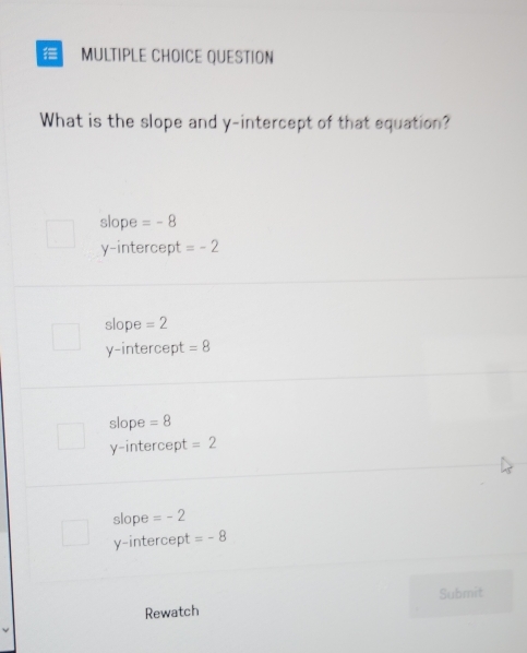 QUESTION
What is the slope and y-intercept of that equation?
slope =-8
y-intercept =-2
slope =2
y-intercept =8
slope =8
y-intercept =2
slope =-2
y-intercept =-8
Rewatch Submit