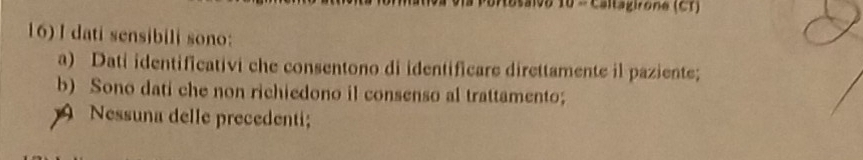 altagirone (CT)
16) I dati sensibili sono:
a) Dati identificativi che consentono di identificare direttamente il paziente;
b) Sono dati che non richiedono il consenso al trattamento;
9 Nessuna delle precedenti;