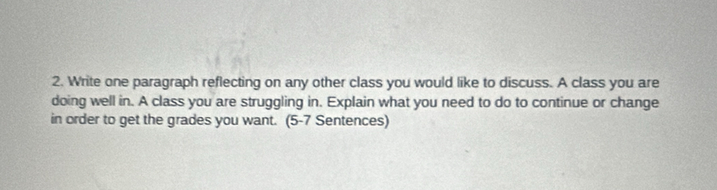 Write one paragraph reflecting on any other class you would like to discuss. A class you are 
doing well in. A class you are struggling in. Explain what you need to do to continue or change 
in order to get the grades you want. (5-7 Sentences)