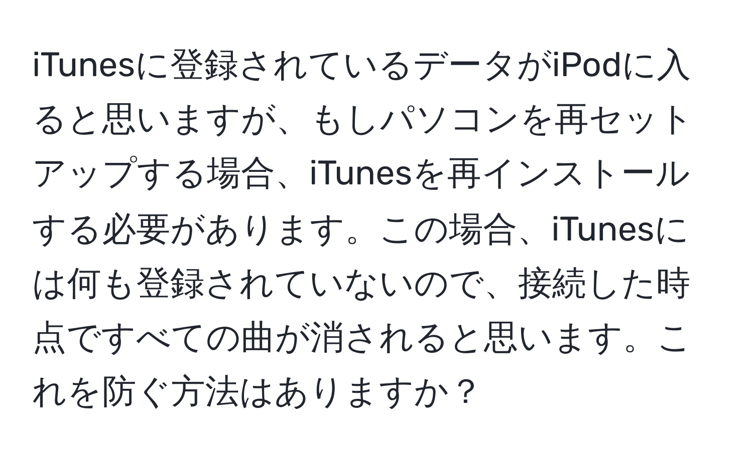 iTunesに登録されているデータがiPodに入ると思いますが、もしパソコンを再セットアップする場合、iTunesを再インストールする必要があります。この場合、iTunesには何も登録されていないので、接続した時点ですべての曲が消されると思います。これを防ぐ方法はありますか？