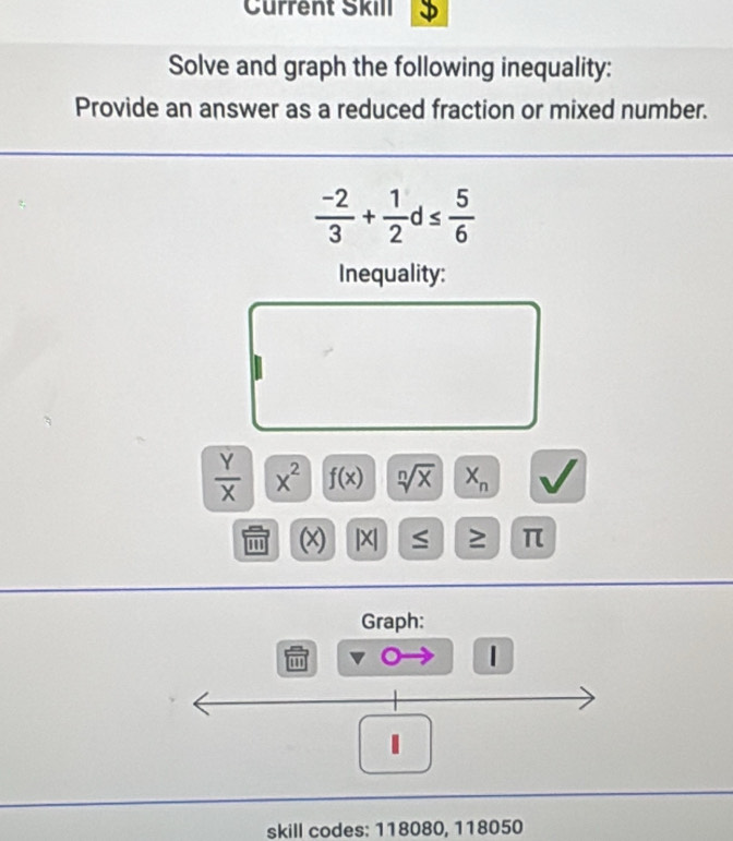 Current Škill 
Solve and graph the following inequality: 
Provide an answer as a reduced fraction or mixed number.
 (-2)/3 + 1/2 d≤  5/6 
Inequality:
 Y/X  x^2 f(x) sqrt[n](x) X_n
(x) |X ≤ ≥ π
Graph: 
1 
1 
skill codes: 118080, 118050