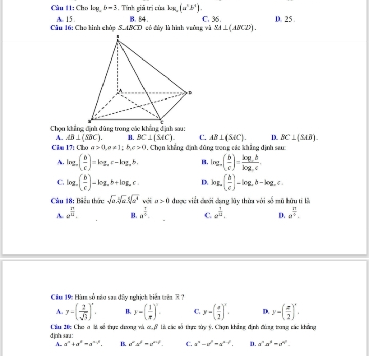 Cho log _ab=3. Tính giá trị của log _a(a^3b^4).
A. 15. B. 84 . C. 36. D. 25 .
Câu 16: Cho hình chóp S.ABCD có đáy là hình vuông và SA⊥ (ABCD).
A. AB⊥ (SBC). B. BC⊥ (SAC). C. AB⊥ (SAC). D. BC⊥ (SAB).
Câu 17: Cho a>0,a!= 1;b,c>0. Chọn khẳng định đúng trong các khăng định sau:
A. log _x( b/c )=log _xc-log _ab. log _a( b/c )=frac log _ablog _ac.
B.
C. log _a( b/c )=log _ab+log _ac. log _a( b/c )=log _ab-log _ac.
D.
Câu 18: Biểu thức sqrt(a).sqrt[4](a).sqrt[6](a^4) với a>0 được viết dưới dạng lũy thừa với số mũ hữu tỉ là
A. a^(frac 17)12. a^(frac 7)6. C. a^(frac 7)12. D. a^(frac 17)6.
B.
c^(frac 1)2
Câu 19: Hàm : a số nào sau đây nghịch biển trên R ?
A. y=( 2/sqrt(3) )^x. B. y=( 1/π  )^x. C. y=( e/2 )^x. D. y=( π /2 )^x.
Câu 20: Cho a là số thực dương và α,β là các shat o thực tùy ý. Chọn khẳng định đúng trong các khẳng
định sau:
A. a^(alpha)+a^(beta)=a^(alpha +beta). B. a^(alpha)a^(beta)=a^(alpha +beta). C. a^(alpha)-a^(beta)=a^(alpha -beta). D. a^(alpha).a^(beta)=a^(alpha beta).