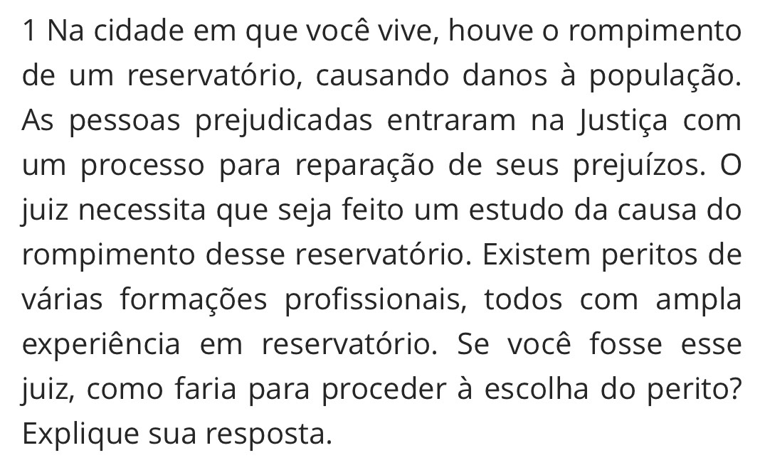 Na cidade em que você vive, houve o rompimento 
de um reservatório, causando danos à população. 
As pessoas prejudicadas entraram na Justiça com 
um processo para reparação de seus prejuízos. O 
juiz necessita que seja feito um estudo da causa do 
rompimento desse reservatório. Existem peritos de 
várias formações profissionais, todos com ampla 
experiência em reservatório. Se você fosse esse 
juiz, como faria para proceder à escolha do perito? 
Explique sua resposta.