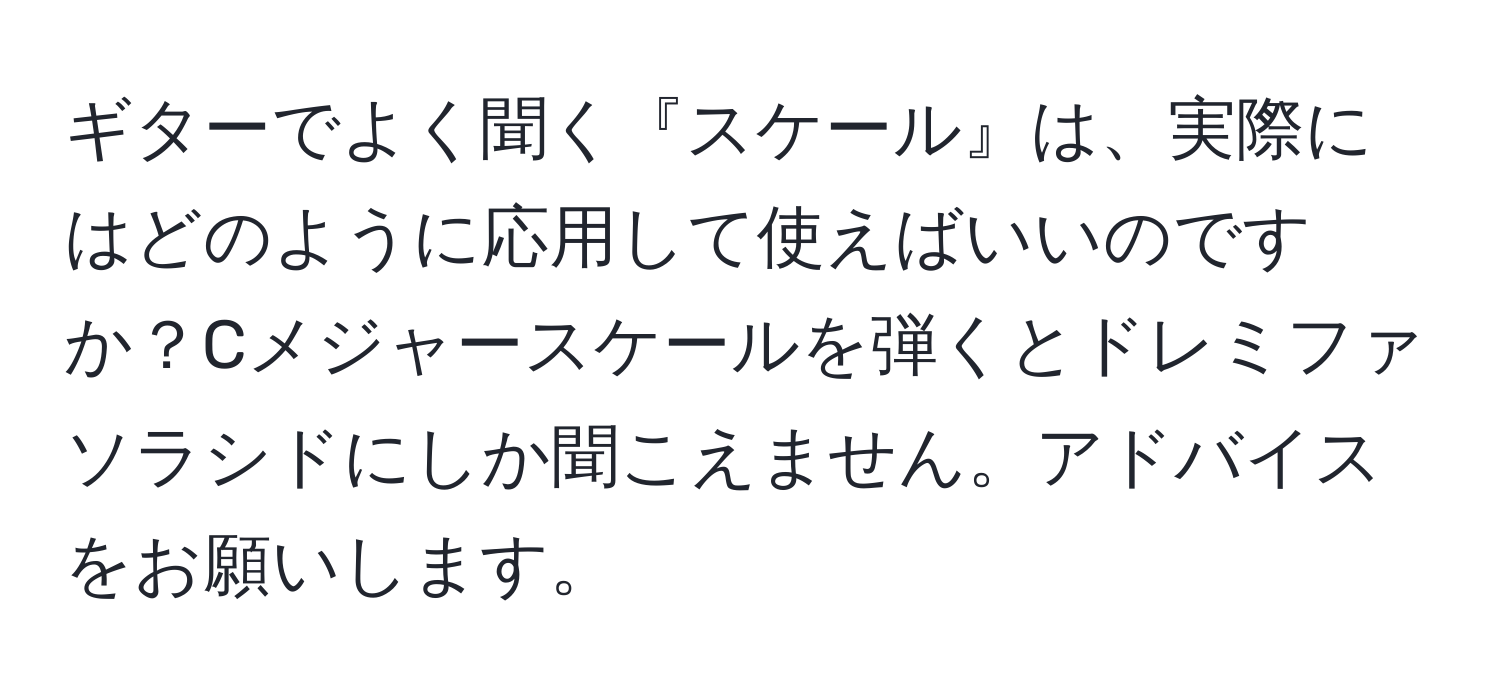 ギターでよく聞く『スケール』は、実際にはどのように応用して使えばいいのですか？Cメジャースケールを弾くとドレミファソラシドにしか聞こえません。アドバイスをお願いします。