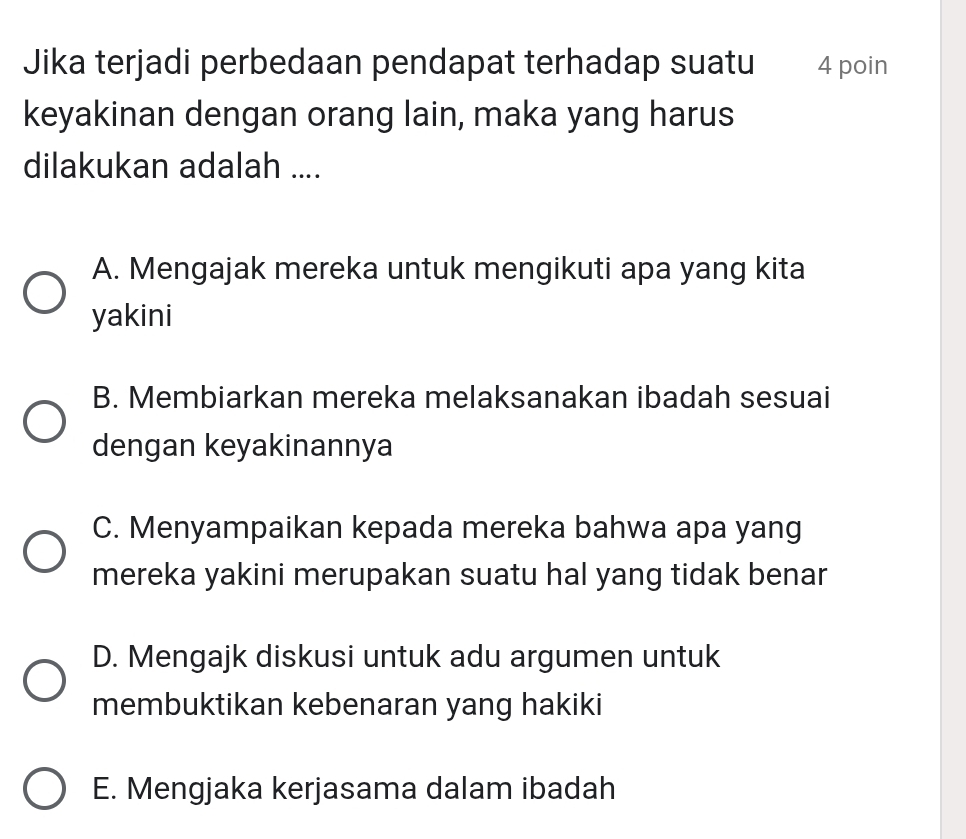 Jika terjadi perbedaan pendapat terhadap suatu 4 poin
keyakinan dengan orang lain, maka yang harus
dilakukan adalah ....
A. Mengajak mereka untuk mengikuti apa yang kita
yakini
B. Membiarkan mereka melaksanakan ibadah sesuai
dengan keyakinannya
C. Menyampaikan kepada mereka bahwa apa yang
mereka yakini merupakan suatu hal yang tidak benar
D. Mengajk diskusi untuk adu argumen untuk
membuktikan kebenaran yang hakiki
E. Mengjaka kerjasama dalam ibadah