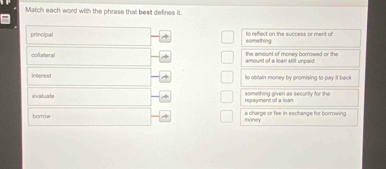 Match each word with the phrase that best defines it.
principal to reflect on the success or merit of
something
the amount of money borrowed or the
collateral amount of a loan still unpaid
interest to obtain money by promising to pay it back
evaluate something given as security for the
repayment of a loan
a charge or fee in exchange for borrowing
borrow money