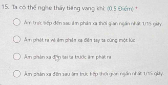 Ta có thể nghe thấy tiếng vang khi: (0.5 Điểm) *
Âm trực tiếp đến sau âm phản xạ thời gian ngắn nhất 1/15 giây.
Âm phát ra và âm phản xạ đến tay ta cùng một lúc
Âm phản xạ đến tai ta trước âm phát ra
Âm phản xạ đến sau âm trực tiếp thời gian ngắn nhất 1/15 giây.