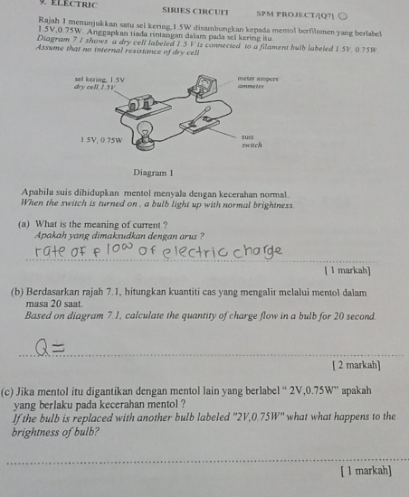 ELECTRIC SIRIES CIRCUTT SPM PROJECT/[Q7] 
Rajah I menunjukkan satu sel kering. 1.5W disambungkan kepada mentol berfilamen yang berlabe
1.5V, 0.75W. Anggapkan tiada rintangan dalam pada sel kering isu 
Diagram 7 I shows a dry cell labeled 1.5 V is connected to a filament bulb labeled 1.5V. 0.75W
Assume that no internal resistance of dry cell 
Apabila suis dihidupkan mentol menyala dengan kecerahan normal.. 
When the switch is turned on , a bulb light up with normal brightness 
(a) What is the meaning of current ? 
Apakah yang dimaksudkan dengan arus ? 
_ 
[ 1 markah] 
(b) Berdasarkan rajah 7.1, hitungkan kuantiti cas yang mengalir melalui mentol dalam 
masa 20 saat. 
Based on diagram 7.1, calculate the quantity of charge flow in a bulb for 20 second
[ 2 markah] 
(c) Jika mentol itu digantikan dengan mentol lain yang berlabel “ 2V, 0.75W ” apakah 
yang berlaku pada kecerahan mentol ? 
If the bulb is replaced with another bulb labeled '' 2V, 0.75W '' what what happens to the 
brightness of bulb? 
[ l markah]