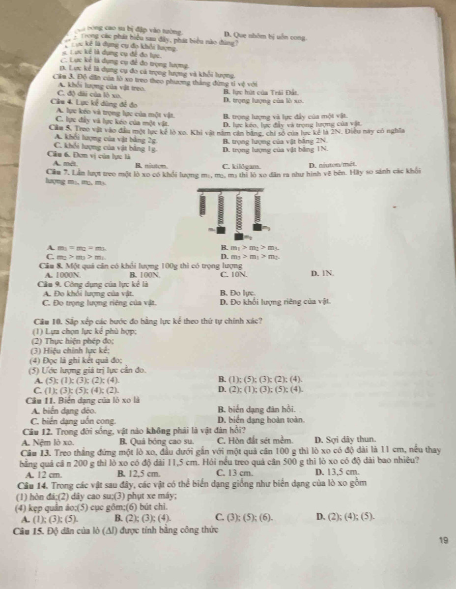 C bóng cao su bị đập vào tường. D. Que nhâm bị uẫn cong
Trong các phát biểu sau đây, phát biểu nào đúng?
T Cực kê là dụng cụ đo khổi lượng
K Lực kể là dụng cụ để đo lực.
C. Lực kể là dụng cụ để đo trọng lượng.
D. Lực kẻ là dụng cụ đo cả trọng lượng và khối lượng
Cầm 3. Độ dân của lò xo treo theo phương thắng đừng tỉ vệ với
A. khối lượng của vật treo.
C. độ dãi củn lò xn. B. lực hút của Trải Đất.
Câu 4. Lực kế dùng đề đo D. trọng lượng của lò xo.
A. lực kếo và trọng lực của một vật. B. trọng lượng và lực đầy của một vật.
C. lực đầy và lực kéo của một vật.
D. lực kéo, lực đầy và trọng lượng của vật.
Cầu S, Treo vật vào đầu một lực kê lỏ xo. Khi vật năm cản bằng, chỉ số của lực kể là 2N. Điễu này có nghĩa
A. khối lượng của vật bảng 2g
B trọng lượng của vật bằng 2N.
C. khỏi lượng của vật băng 1g.
D. trọng lượng của vật bằng 1N.
Câu 6. Đơn vị của lực là
A. mêt. B. niuton. C. kilôgam. D. niuton/mét.
Cầu 7. Lần lượt treo một lò xo có khổi lượng mị. m_2,m_3 :  thì lò xo dân ra như hình vẽ bên. Hãy so sánh các khối
lượng mạ, m², m³
A. m_1=m_2=m_3. B. m_1>m_2>m_3.
C. m_2>m_3>m_1. D. m_3>m_1>m_2.
Câu 8. Một quả cân có khối lượng 100g thì có trọng lượng
A. 1000N. B. 100N. C. 10N. D. 1N.
Câu 9. Công dụng của lực kế là
A. Đo khỏi lượng của vật. B. Đo lực.
C. Đo trọng lượng riêng của vật. D. Đo khổi lượng riêng của vật.
Câu 10. Sắp xếp các bước đo bằng lực kể theo thứ tự chính xác?
(1) Lựa chọn lực kể phù hợp:
(2) Thực hiện phép đo;
(3) Hiệu chính lực kế;
(4) Đọc là ghi kết quả đo;
(5) Ước lượng giá trị lực cần đo.
B. (1); (5); ( 3);(2);(4).
A. (5);(1);(3);(2);(4). D. (2); ( 1);(3);(5);(4)
C. (1);(3);(5);(4);(2).
Câu 11. Biển dạng của lỏ xo là
A. biến dạng déo. B. biến dạng đàn hồi.
C. biến dạng uốn cong. D. biển dạng hoàn toàn.
Câu 12. Trong đời sống, vật nào không phải là vật đàn hồi?
A. Nệm lò xo. B. Quâ bóng cao su. C. Hòn đất sét mềm. D. Sợi dây thun.
Câu 13. Treo thắng đứng một lò xo, đầu dưới gắn với một quả cân 100 g thì lò xo có độ dài là 11 cm, nều thay
bằng quả câ n 200 g thì lò xo có độ dài 11,5 cm. Hỏi nều treo quả cân 500 g thì lò xo có độ dài bao nhiêu?
A. 12 cm. B. 12,5 cm. C. 13 cm. D. 13,5 cm.
Câu 14. Trong các vật sau đây, các vật có thể biến dạng giống như biển dạng của lò xo gồm
(1) hòn di:(2 ) 0 dây cao su;(3) phụt xe máy;
(4) kẹp quần áo;(5) cục gôm;(6) bút chì. C. (3); ( 0);( (6). D. (2); (4); (5).
A. (1); (3); (5). B. (2); (3); (4).
Câu 15. Độ dân của lò (Al) được tính bằng công thức
19