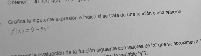 Obtener: a) f(x)g(x)
Grafica la siguiente expresión e indica si se trata de una función o una relación.
f(x)=9-5x^2
er la evaluación de la función siguiente con valores de “ x ' que se aproximen a 1
la variable "v”?: