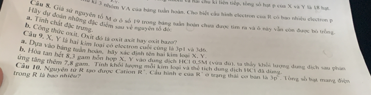 Y
Và hải chu kỉ liên tiếp, tông số hạt p của X và Y là 18 hạt 
lu ki 3 nhóm VA của bảng tuần hoàn. Cho biết cầu hình electron của R có bao nhiêu electron p
Cầu 8. Giá sử nguyên tố Mở ô số 19 trong bảng tuần hoán chưa được tìm ra và ô này vẫn còn được bỏ trống 
Hãy dự đoán những đặc điểm sau về nguyên tố đó: 
a. Tính chất đặc trưng. 
b. Công thức oxit. Oxit đỏ là oxit axit hay oxit bazo? 
Câu 9. X. Y là hai kim loại có electron cuối cùng là 3p1 và 3d6. 
a. Dựa vào bảng tuân hoàn. hãy xác định tên hai kim loại X. Y. 
b. Hòa tan hết 8, 3 gam hỗn hợp X. Y vào dụng dịch HCI 0,5M (vừa đu), ta thấy khối lượng dung dịch sau phản 
ứng tăng thêm 7,8 gam. Tính khối lượng môi kim loại và thể tích dung dịch HC1 đã dùng 
Câu 10. Nguyên tử R tạo được Cation R°. Cầu hình e của R' ở trạng thái cơ bàn là 3p°. Tổng số hạt mang điện 
trong R là bao nhiêu?