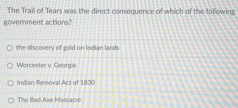 The Trail of Tears was the direct consequence of which of the following
government actions?
the discovery of gold on Indian lands
Worcester v. Georgia
Indian Removal Act of 1830
The Bad Axe Massacre