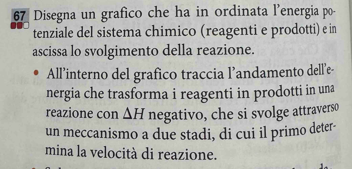 Disegna un grafico che ha in ordinata l’energia po- 
tenziale del sistema chimico (reagenti e prodotti) e in 
ascissa lo svolgimento della reazione. 
All’interno del grafico traccia l’andamento dell’e- 
nergia che trasforma i reagenti in prodotti in una 
reazione con △ H negativo, che si svolge attraverso 
un meccanismo a due stadi, di cui il primo deter- 
mina la velocità di reazione.