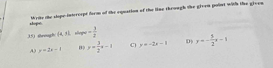 Write the slope-intercept form of the equation of the line through the given point with the given
slope.
35) through: (4,5), , slope = 3/2 
A) y=2x-1 B) y= 3/2 x-1 C) y=-2x-1 D) y=- 5/2 x-1