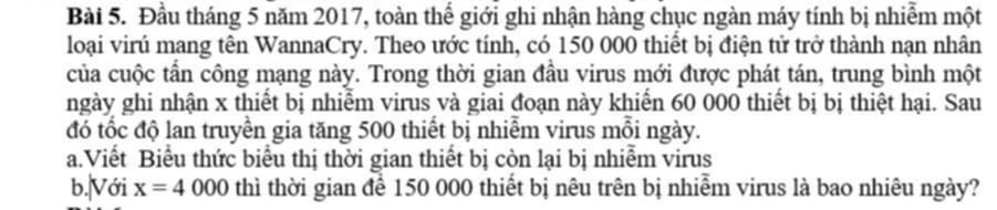 Đầu tháng 5 năm 2017, toàn thế giới ghi nhận hàng chục ngàn máy tính bị nhiễm một 
loại virú mang tên WannaCry. Theo ước tính, có 150 000 thiết bị điện tử trở thành nạn nhân 
của cuộc tần công mạng này. Trong thời gian đầu virus mới được phát tán, trung bình một 
ngày ghi nhận x thiết bị nhiễm virus và giai đoạn này khiển 60 000 thiết bị bị thiệt hại. Sau 
đó tốc độ lan truyền gia tăng 500 thiết bị nhiễm virus mồi ngày. 
a.Viết Biểu thức biểu thị thời gian thiết bị còn lại bị nhiễm virus 
b.|Với x=4000 thì thời gian để 150 000 thiết bị nêu trên bị nhiễm virus là bao nhiêu ngày?