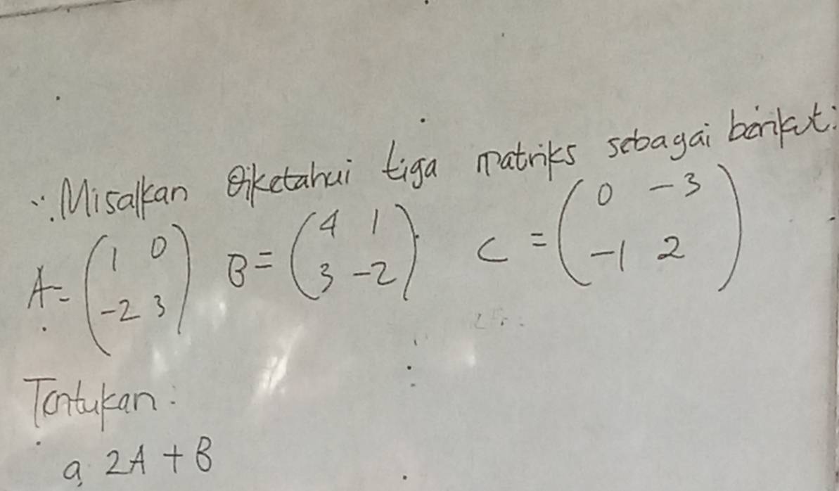 Misalkan Biketahui tiga matriks sebagai borkt
A=beginpmatrix 1&0 -2&3endpmatrix B=beginpmatrix 4&1 3&-2endpmatrix C=beginpmatrix 0&-3 -1&2endpmatrix
Tontukan.
a 2A+B