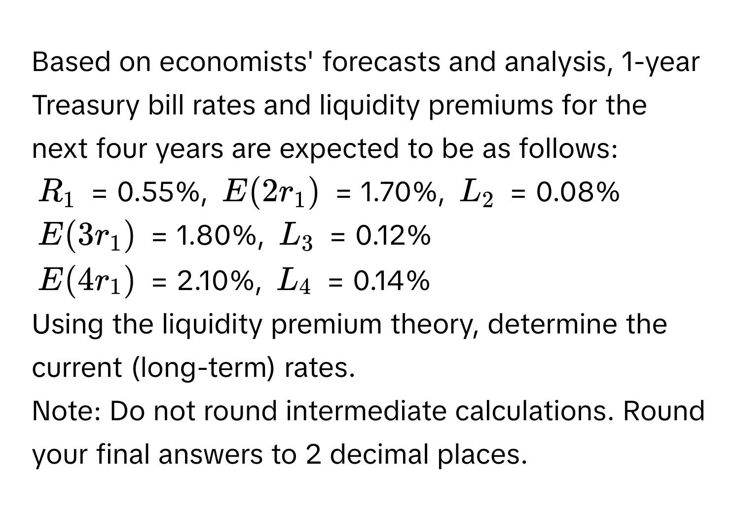 Based on economists' forecasts and analysis, 1-year Treasury bill rates and liquidity premiums for the next four years are expected to be as follows:

$R_1$ = 0.55%, $E(2r_1)$ = 1.70%, $L_2$ = 0.08%

$E(3r_1)$ = 1.80%, $L_3$ = 0.12%

$E(4r_1)$ = 2.10%, $L_4$ = 0.14%

Using the liquidity premium theory, determine the current (long-term) rates.

Note: Do not round intermediate calculations. Round your final answers to 2 decimal places.