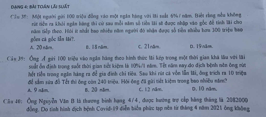 DẠnG 4: bÀI toán lÃI suất
Câu 38: Một người gửi 100 triệu đồng vào một ngân hàng với lãi suất 6% / năm. Biết rằng nếu không
rút tiền ra khỏi ngân hàng thì cứ sau mỗi năm số tiền lãi sẽ được nhập vào gốc để tính lãi cho
năm tiếp theo. Hỏi ít nhất bao nhiêu năm người đó nhận được số tiền nhiều hơn 300 triệu bao
gồm cã gốc lẫn lãi?.
A. 20 năm. B. 18 năm. C. 21năm. D. 19 năm.
Câu 39: Ông Á gữi 100 triệu vào ngân hàng theo hình thức lãi kép trong một thời gian khá lâu với lãi
suất ổn định trong suốt thời gian tiết kiệm là 10%/1 năm. Tết năm nay do dịch bệnh nên ông rút
hết tiền trong ngân hàng ra đề gia đình chi tiêu. Sau khi rút cã vốn lẫn lãi, ông trích ra 10 triệu
để sắm sửa đồ Tết thì ông còn 240 triệu. Hỏi ông đã gửi tiết kiệm trong bao nhiêu năm?
A. 9 năm, B. 20 năm. C. 12 năm. D. 10 năm.
Câu 40: Ông Nguyễn Văn B là thương binh hạng 4/4, được hưỡng trợ cấp hàng tháng là 2082000
đồng. Do tình hình dịch bệnh Covid- 19 diễn biển phức tạp nên từ tháng 4 năm 2021 ông không