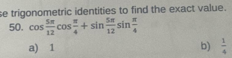 se trigonometric identities to find the exact value.
50. cos  5π /12 cos  π /4 +sin  5π /12 sin  π /4 
a) 1 b)  1/4 