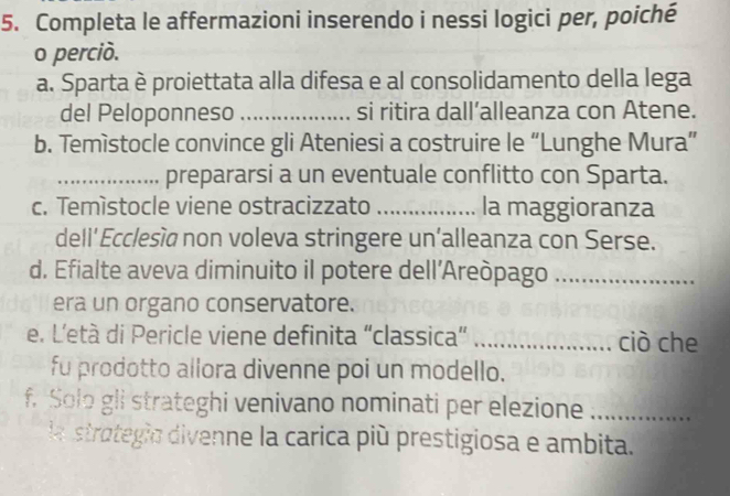 Completa le affermazioni inserendo i nessi logici per, poiché 
o perciò. 
a. Sparta è proiettata alla difesa e al consolidamento della lega 
del Peloponneso _si ritira dall’alleanza con Atene. 
b. Temìstocle convince gli Ateniesi a costruire le “Lunghe Mura” 
_prepararsi a un eventuale conflitto con Sparta. 
c. Temístocle viene ostracizzato _la maggioranza 
dell’ Ecclesía non voleva stringere un’alleanza con Serse. 
d. Efialte aveva diminuito il potere dell’Areòpago_ 
era un organo conservatore. 
e. L'età di Pericle viene definita “classica” _ciò che 
fu prodotto allora divenne poi un modello. 
f. Solo gli strateghi venivano nominati per elezione_ 
la strategio divenne la carica più prestigiosa e ambita.