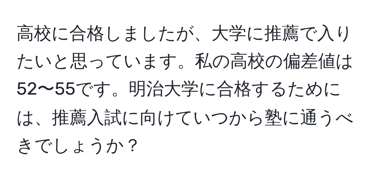 高校に合格しましたが、大学に推薦で入りたいと思っています。私の高校の偏差値は52〜55です。明治大学に合格するためには、推薦入試に向けていつから塾に通うべきでしょうか？