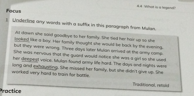 4.4 What is a legend? 
Focus 
1 Underline any words with a suffix in this paragraph from Mulan. 
At dawn she said goodbye to her family. She tied her hair up so she 
looked like a boy. Her family thought she would be back by the evening, 
but they were wrong. Three days later Mulan arrived at the army camp. 
She was nervous that the guard would notice she was a girl so she used 
her deepest voice. Mulan found army life hard. The days and nights were 
long and exhausting. She missed her family, but she didn't give up. She 
worked very hard to train for battle. 
Traditional, retold 
Practice