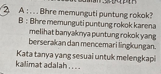 an S n 
2 A : . . . Bhre memunguti puntung rokok? 
B : Bhre memunguti puntung rokok karena 
melihat banyaknya puntung rokok yang 
berserakan dan mencemari lingkungan. 
Kata tanya yang sesuai untuk melengkapi 
kalimat adalah . . . .