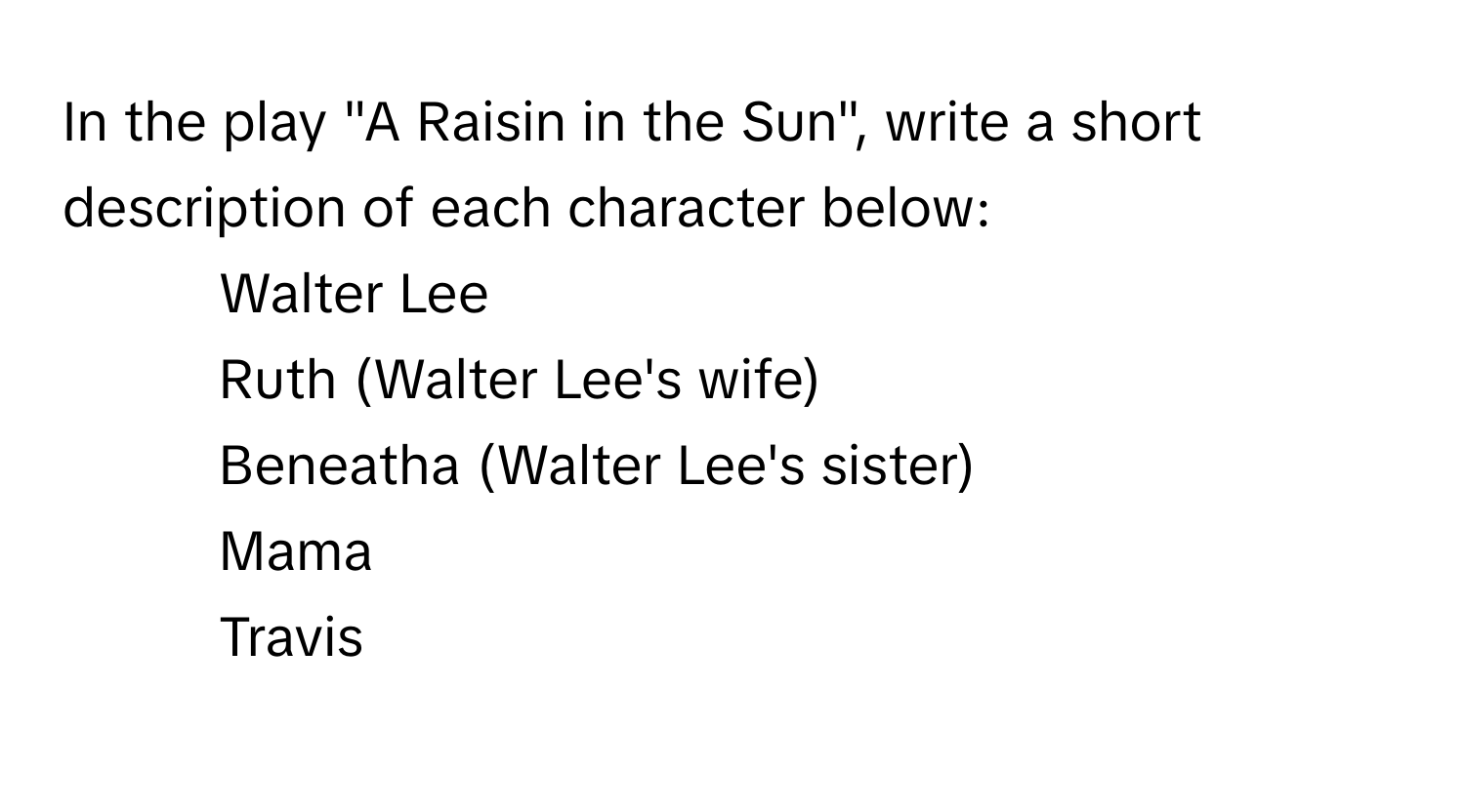 In the play "A Raisin in the Sun", write a short description of each character below:

1. Walter Lee
2. Ruth (Walter Lee's wife)
3. Beneatha (Walter Lee's sister)
4. Mama
5. Travis