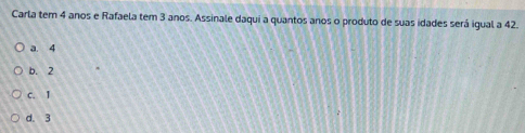 Carla tem 4 anos e Rafaela tem 3 anos. Assinale daqui a quantos anos o produto de suas idades será igual a 42.
a. 4
b. 2
C. I
d. 3