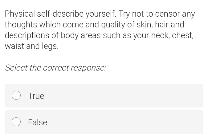 Physical self-describe yourself. Try not to censor any
thoughts which come and quality of skin, hair and
descriptions of body areas such as your neck, chest,
waist and legs.
Select the correct response:
True
False