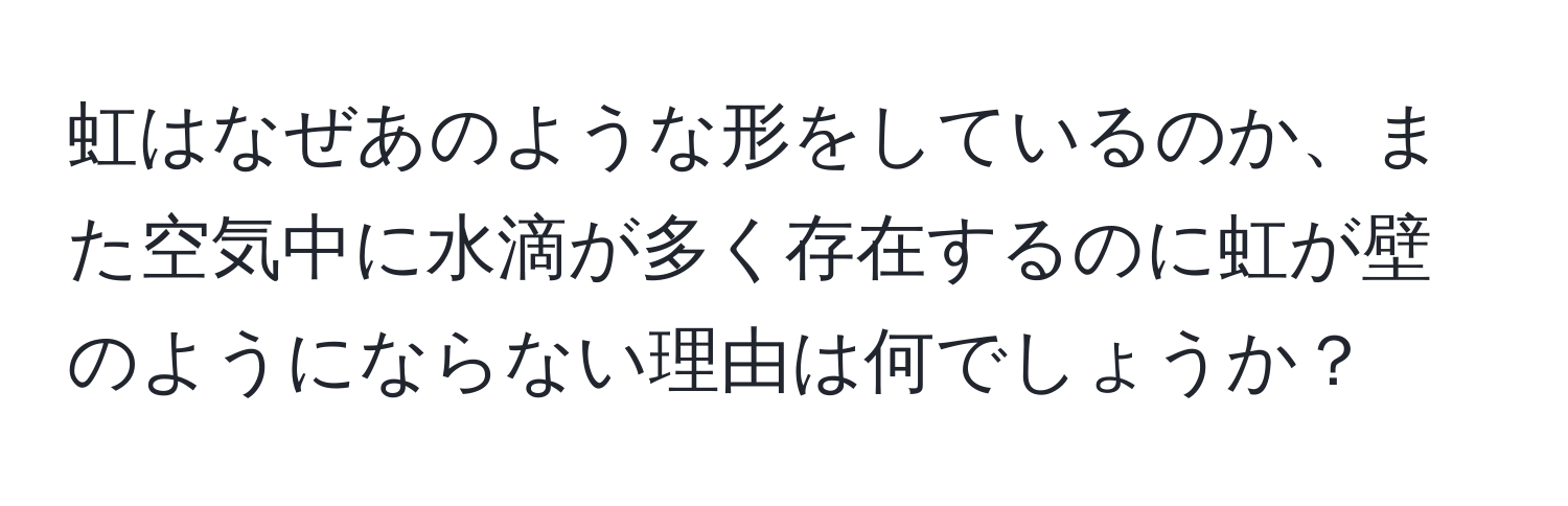 虹はなぜあのような形をしているのか、また空気中に水滴が多く存在するのに虹が壁のようにならない理由は何でしょうか？