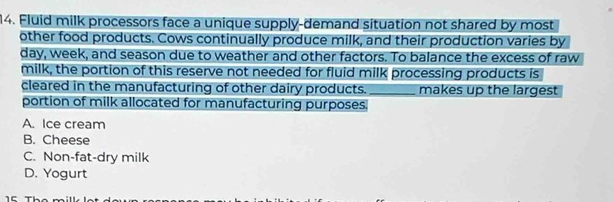 Fluid milk processors face a unique supply-demand situation not shared by most
other food products. Cows continually produce milk, and their production varies by
day, week, and season due to weather and other factors. To balance the excess of raw
milk, the portion of this reserve not needed for fluid milk processing products is
cleared in the manufacturing of other dairy products. _makes up the largest
portion of milk allocated for manufacturing purposes.
A. Ice cream
B. Cheese
C. Non-fat-dry milk
D. Yogurt