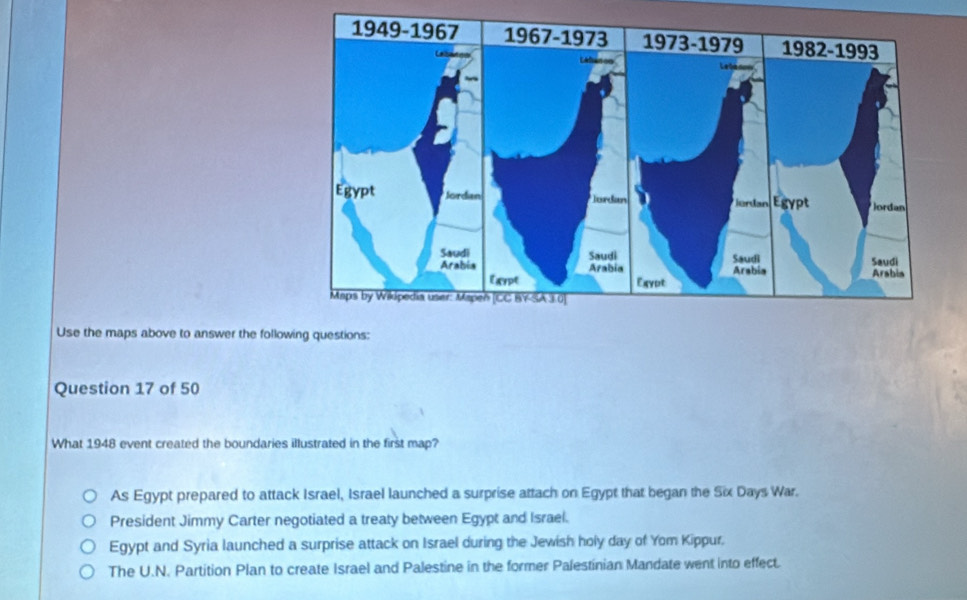 Use the maps above to answer the following questions:
Question 17 of 50
What 1948 event created the boundaries illustrated in the first map?
As Egypt prepared to attack Israel, Israel launched a surprise attach on Egypt that began the Six Days War.
President Jimmy Carter negotiated a treaty between Egypt and Israel.
Egypt and Syria launched a surprise attack on Israel during the Jewish holy day of Yom Kippur.
The U.N. Partition Plan to create Israel and Palestine in the former Palestinian Mandate went into effect.