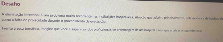 Desaño 
A eliminação intestinal é um problema muito recorrente nas instituições hospitalares, situação que advém, principalmente, pela mudança de hábitos ali 
como a falta de privacidade durante o procedimento de evacuação. 
Frente a essa temática, imagine que você é supervisor dos profissionais de enfermagem de um hospital e tem que analisar o seguinte caso: