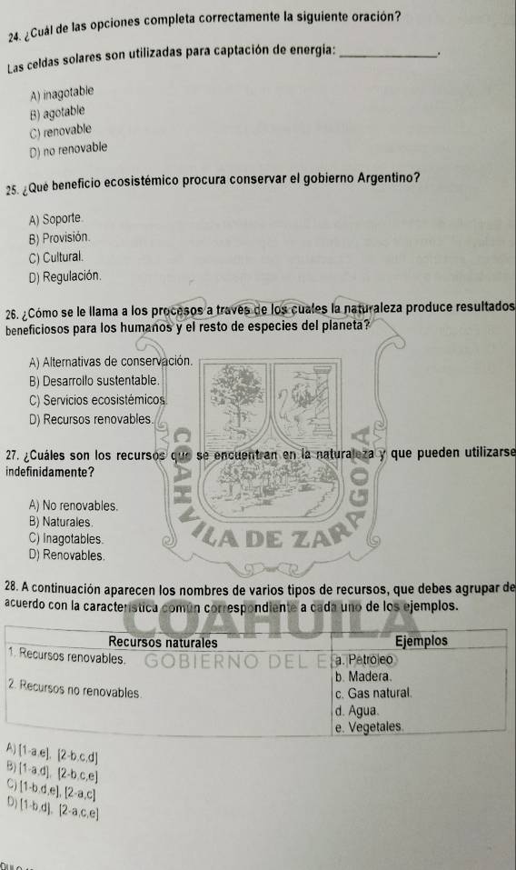 ¿Cuál de las opciones completa correctamente la siguiente oración?
Las celdas solares son utilizadas para captación de energía: _.
A) inagotable
B) agotable
C) renovable
D) no renovable
25. ¿Qué beneficio ecosistémico procura conservar el gobierno Argentino?
A) Soporte
B) Provisión
C) Cultural.
D) Regulación.
26. ¿Cómo se le llama a los procesos a traves de los cuales la naturaleza produce resultados
beneficiosos para los humanos y el resto de especies del planeta?
A) Alternativas de conservación.
B) Desarrollo sustentable.
C) Servicios ecosistémicos
D) Recursos renovables.
27. ¿Cuáles son los recursos que se encuentran en la naturaleza y que pueden utilizarse
indefinidamente?
A) No renovables.
B) Naturales.
C) Inagotables. ILA dE ZAr
D) Renovables.
28. A continuación aparecen los nombres de varios tipos de recursos, que debes agrupar de
acuerdo con la característica común correspondiente a cada uno de los ejemplos.
Recursos naturales Ejemplos
1. Recursos renovables.
a. Petroleo
b. Madera.
2. Recursos no renovables
c. Gas natural.
d. Agua.
e. Vegetales.
A  1-a,e , [2-b,c,d
B) [1-a,d],[2-b,c,e]
C) [1-b,d,e], [2-a,c]
D) [1-b,d], [2-a,c,e]