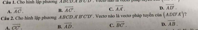 Cho hình lập phương ABCD.. A'B'C'D'. Vecto não la vecto phap
C.
D.
A. vector AC. B. vector AC'. vector AA'. vector AD'. 
Câu 2. Cho hình lập phương ABCD. A'B'C'D'. Vectơ nào là vectơ pháp tuyến cia(ADD'A') ?
A. vector CC'. B. vector AD. C. vector BC'. D. vector AB.