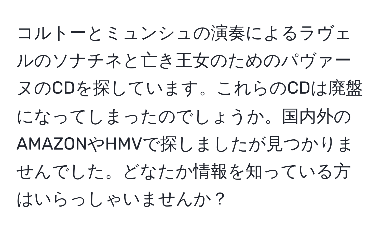 コルトーとミュンシュの演奏によるラヴェルのソナチネと亡き王女のためのパヴァーヌのCDを探しています。これらのCDは廃盤になってしまったのでしょうか。国内外のAMAZONやHMVで探しましたが見つかりませんでした。どなたか情報を知っている方はいらっしゃいませんか？