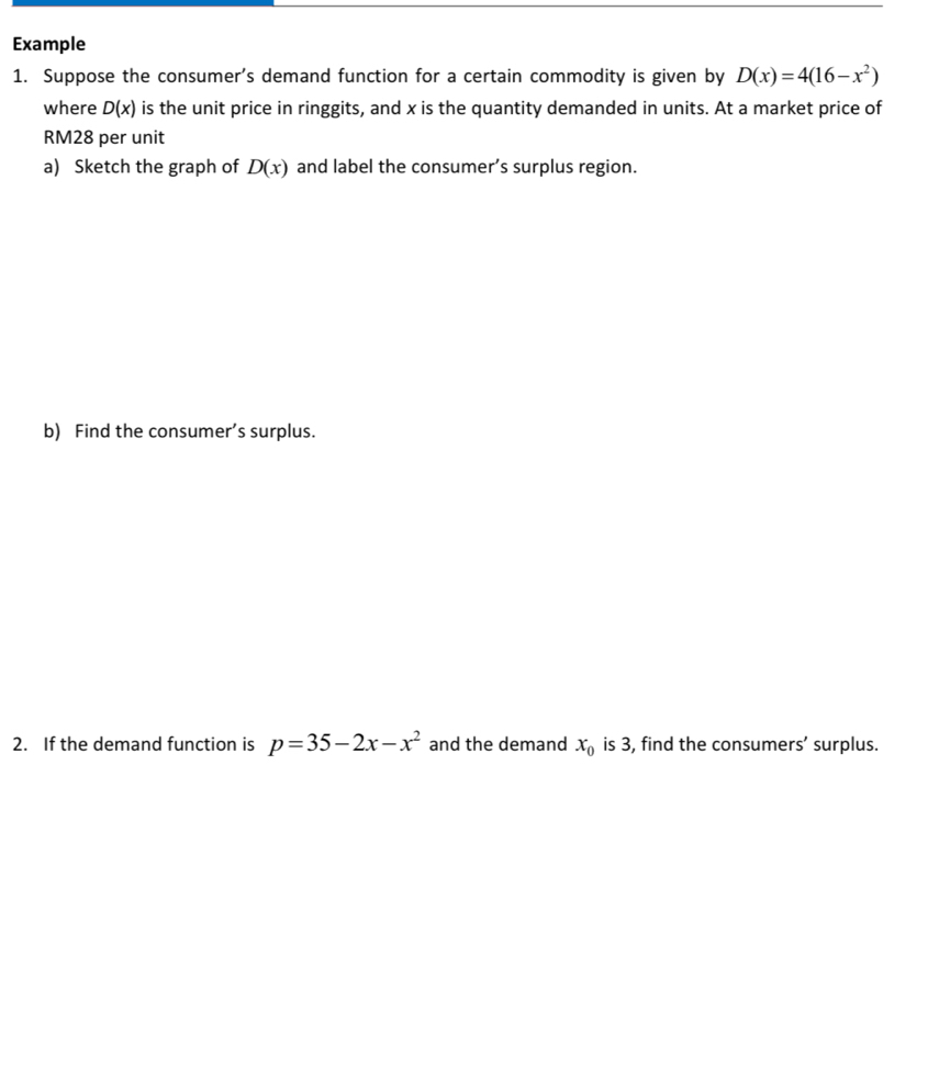 Example 
1. Suppose the consumer's demand function for a certain commodity is given by D(x)=4(16-x^2)
where D(x) is the unit price in ringgits, and x is the quantity demanded in units. At a market price of
RM28 per unit 
a) Sketch the graph of D(x) and label the consumer’s surplus region. 
b) Find the consumer’s surplus. 
2. If the demand function is p=35-2x-x^2 and the demand x_0 is 3, find the consumers’ surplus.